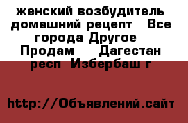 женский возбудитель домашний рецепт - Все города Другое » Продам   . Дагестан респ.,Избербаш г.